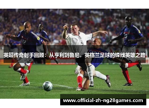 英超传奇射手回顾：从亨利到鲁尼，英格兰足球的锋线英雄之路