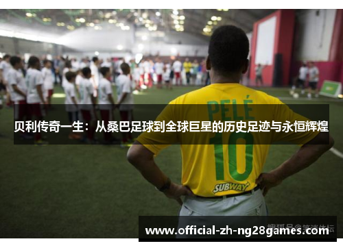 贝利传奇一生:从桑巴足球到全球巨星的历史足迹与永恒辉煌 贝利传奇一生:从桑巴足球到全球巨星的历史足迹与永恒辉煌