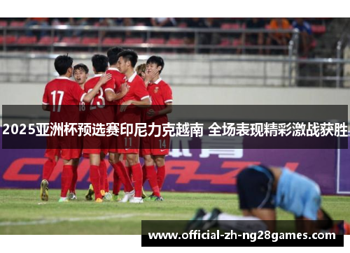 2025亚洲杯预选赛印尼力克越南 全场表现精彩激战获胜 2025亚洲杯预选赛印尼力克越南 全场表现精彩激战获胜