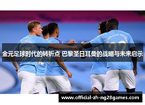 金元足球时代的转折点 巴黎圣日耳曼的战略与未来启示