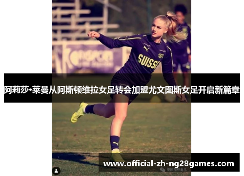 阿莉莎·莱曼从阿斯顿维拉女足转会加盟尤文图斯女足开启新篇章 阿莉莎·莱曼从阿斯顿维拉女足转会加盟尤文图斯女足开启新篇章