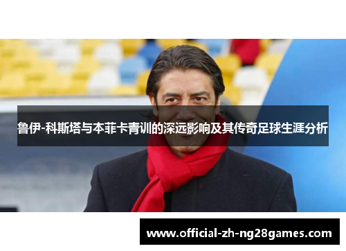 鲁伊-科斯塔与本菲卡青训的深远影响及其传奇足球生涯分析